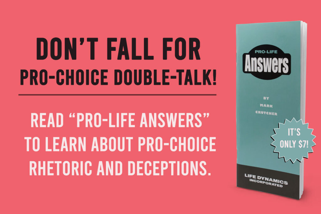 Don't fall for pro-choice double-talk! Read "Pro-Life Answers" to learn about pro-choice rhetoric and deceptions.