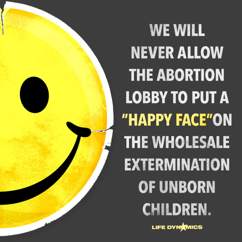 We will never allow the abortion lobby to put a "happy face" in the wholesale extermination of unborn children. - Life Dynamics