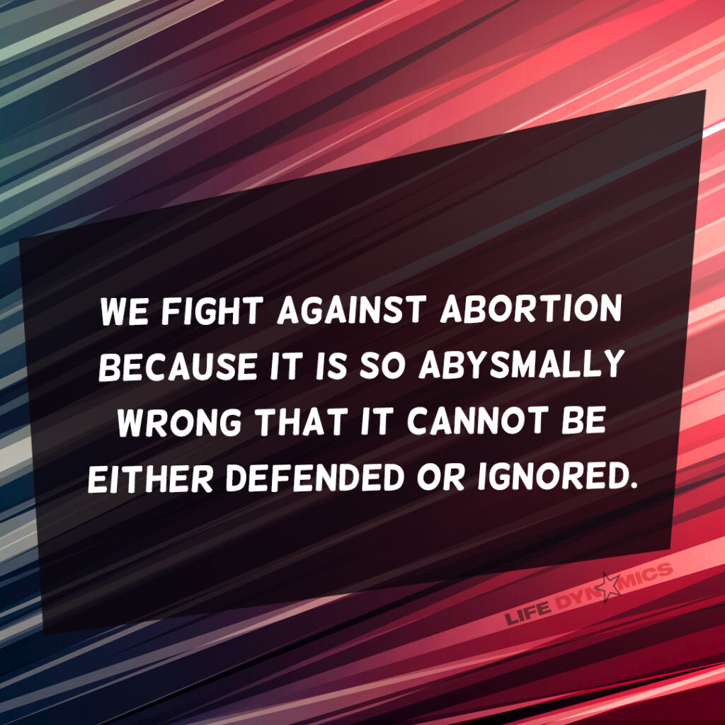 We fight against abortion because it is so abysmally wrong that it cannot be either defended or ignored.