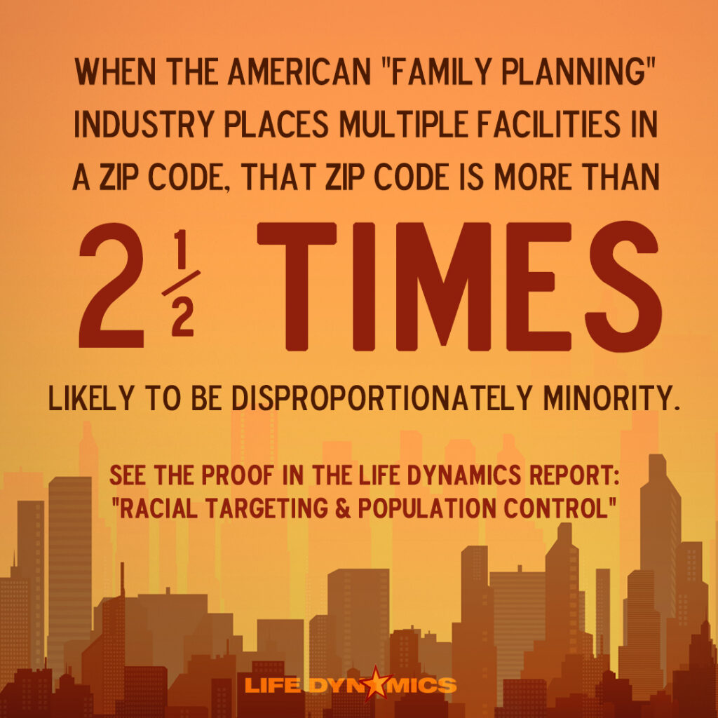 "When the American "family planning" industry places multiple facilities in a zip code, that zip code is more than 2 and a half times likely to be disproportionately minority. See the proof in the Life Dynamics report: Racial Targeting and Population Control." - Life Dynamics