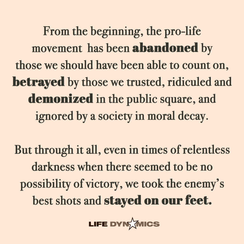 From the beginning, the pro-life movement has been abandoned by those we should have been able to count on, betrayed by those we trusted, ridiculed and demonized in the public square and ignored by a society in moral decay. But through it all, even in times of relentless darkness when there seemed to be no possibility of victory, we took the enemy's best shots and stayed on our feet. - Life Dynamics