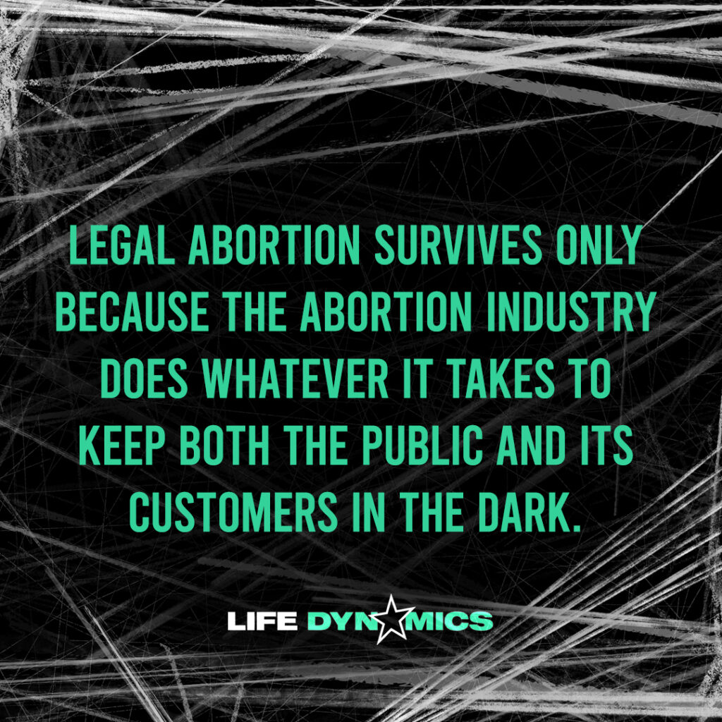 Legal abortion survives only because the abortion industry does whatever it takes to keep both the public and its customers in the dark. -Life Dynamics