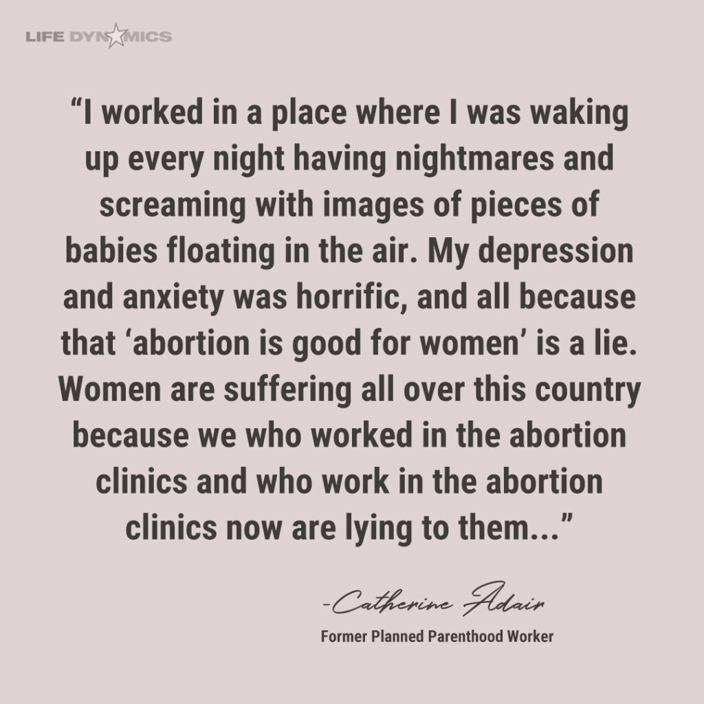 Clinic worker quote from Catherine Adair (Former Planned Parenthood worker): "I worked in a place where I was waking up every night having nightmares and screaming with images of pieces of babies floating in the air. My depression and anxiety was horrific, and all because that 'abortion is good for women' is a lie. Women are suffering all over this country because we who worked in the abortion clinics and who work in the abortion clinics now are lying to them..."