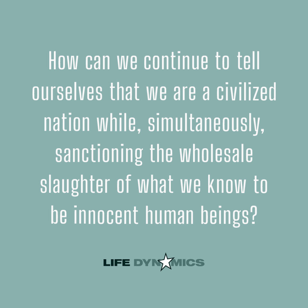 How can we continue to tell ourselves that we are a civilized nation while, simultaneously, sanctioning the wholesale slaughter of what we know to be innocent human beings? - Life Dynamics