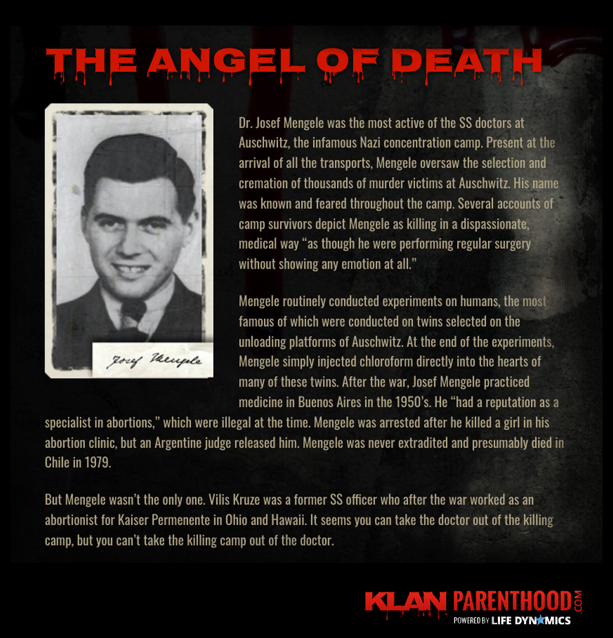 Josef Mengele (A.K.A. The Angel of Death) was the most active of the SS doctors at Auchwitz, the infamous Nazi concentration camps. Mengele routinely conducted experiments on humans. After the war, Mengele practiced medicine in Buenos Aires in the 1950's. He "had a reputation as a specialist in abortions," which were illegal at the time. 