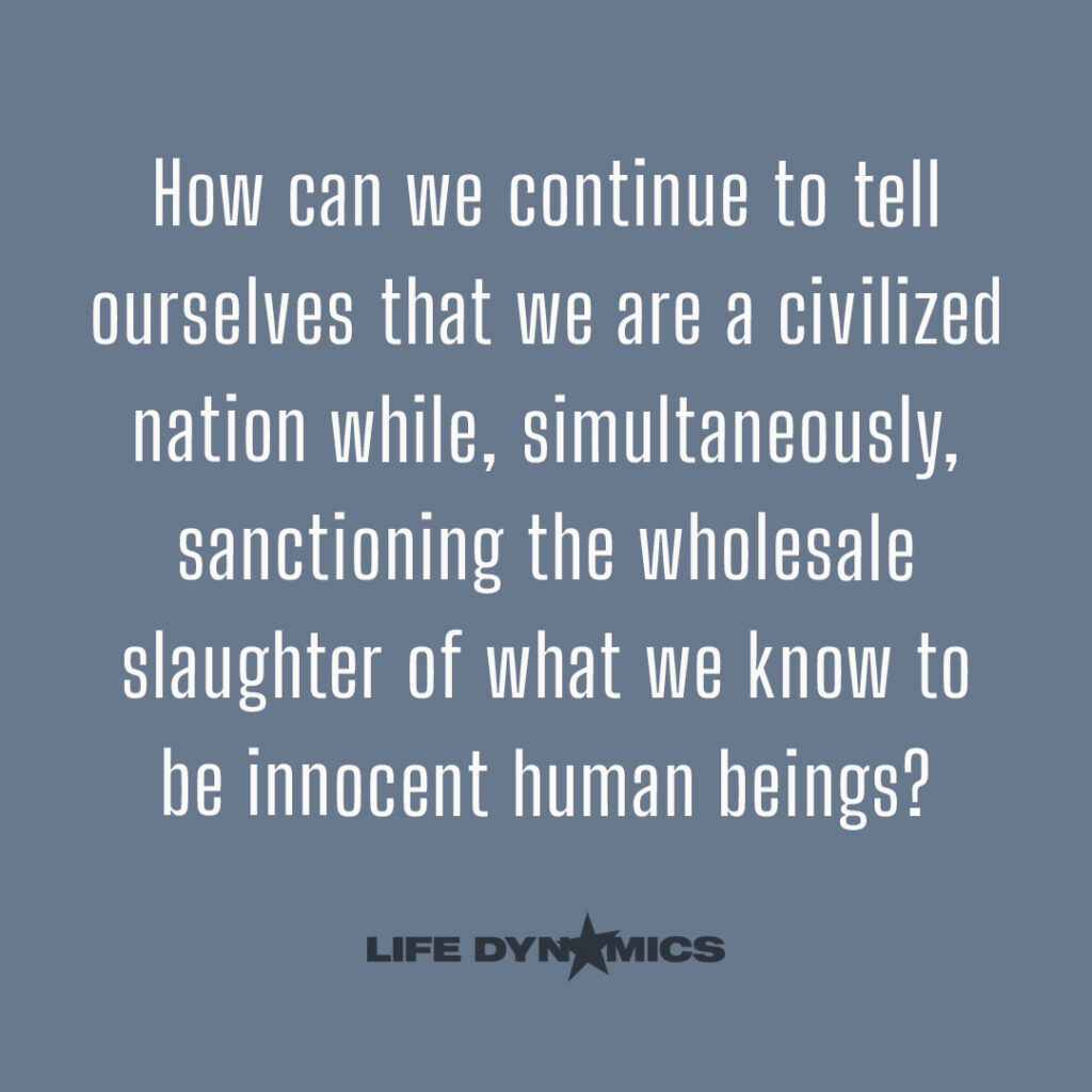 How can we continue to tell ourselves that we are a civilized nation while, simultaneously, sanctioning the wholesale slaughter of what we know to be innocent human beings? - Life Dynamics